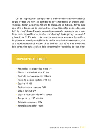 recopilación de los mejores proyectos [ 121 ]
Una de las principales ventajas de este método de eliminación de arsénico
es que produce una muy baja cantidad de barros residuales. En ensayos expe-
rimentales fueron suficientes 2800 mg de producción de hidróxido férrico para
bajar el nivel de arsénico de una muestra con muy alto nivel de arsénico (muestra
de 24 l y 12 mg/l de As). Es decir, en una situación mucho más severa que el peor
de los casos esperable en el país (máximo de 4 mg/l de As) produjo menos de 5
g de residuos [8]. Por esta razón, nosotros proponemos almacenar los residuos
del proceso en un recipiente plástico de 200 l de capacidad, de esta manera, solo
sería necesario retirar los residuos de las viviendas cada varios años (dependerá
de la cantidad de agua tratada y de la concentración de arsénico de cada zona).
ESPECIFICACIONES
•	 Material de los electrodos: hierro (Fe)
•	 Distancia entre electrodos: 15 mm
•	 Radio del electrodo interior: 150 mm
•	 Radio del electrodo exterior: 165 mm
•	 Capacidad: 30 l
•	 Recipiente para residuos: 200 l
•	 Voltaje nominal: 6 V
•	 Capacidad de banco baterías: 220 Ah
•	 Tiempo de ciclo: 45 minutos
•	 Potencia consumida: 50 W
•	 Potencia panel solar: 100 W
 