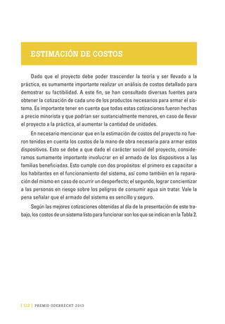 [ 122 ] PRE M IO ODE B REC HT 2013
ESTIMACIÓN DE COSTOS
Dado que el proyecto debe poder trascender la teoría y ser llevado a la
práctica, es sumamente importante realizar un análisis de costos detallado para
demostrar su factibilidad. A este fin, se han consultado diversas fuentes para
obtener la cotización de cada uno de los productos necesarios para armar el sis-
tema. Es importante tener en cuenta que todas estas cotizaciones fueron hechas
a precio minorista y que podrían ser sustancialmente menores, en caso de llevar
el proyecto a la práctica, al aumentar la cantidad de unidades.
En necesario mencionar que en la estimación de costos del proyecto no fue-
ron tenidos en cuenta los costos de la mano de obra necesaria para armar estos
dispositivos. Esto se debe a que dado el carácter social del proyecto, conside-
ramos sumamente importante involucrar en el armado de los dispositivos a las
familias beneficiadas. Esto cumple con dos propósitos: el primero es capacitar a
los habitantes en el funcionamiento del sistema, así como también en la repara-
ción del mismo en caso de ocurrir un desperfecto; el segundo, lograr concientizar
a las personas en riesgo sobre los peligros de consumir agua sin tratar. Vale la
pena señalar que el armado del sistema es sencillo y seguro.
Según las mejores cotizaciones obtenidas al día de la presentación de este tra-
bajo,loscostosdeunsistemalistoparafuncionarsonlosqueseindicanenlaTabla2.
 
