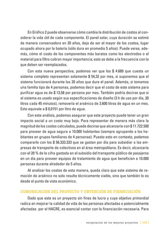 recopilación de los mejores proyectos [ 125 ]
En Gráfico 2 puede observarse cómo cambia la distribución de costos al con-
siderar la vida útil de cada componente. El panel solar, cuya duración se estimó
de manera conservadora en 20 años, deja de ser el mayor de los costos, lugar
ocupado ahora por la batería (sólo dura en promedio 5 años). Puede verse, ade-
más, cómo el costo de los componentes más baratos como los electrodos o el
material para filtro cobran mayor importancia; esto se debe a la frecuencia con la
que deben ser reemplazados.
Con esta nueva perspectiva, podemos ver que los $ 4.689 que cuesta un
sistema completo representan solamente $ 54,32 por mes, si suponemos que el
sistema funcionará durante los 20 años que dure el panel. Además, si tomamos
una familia tipo de 4 personas, podemos decir que el costo de este sistema para
purificar agua es de $ 13,58 por persona por mes. También podría decirse que si
el sistema es usado según sus especificaciones de diseño (3 h de uso por día, 30
litros cada 45 minutos), removería el arsénico de 3.600 litros de agua en un mes.
Esto equivale a $ 0,0151 por litro de agua.
Con este análisis, podemos asegurar que este proyecto puede tener un gran
impacto social a un costo muy bajo. Para representar de manera más clara la
magnitud de los costos calculados, puede decirse que alcanzaría con $ 11.722.500
para proveer de agua segura a 10.000 habitantes (siempre agrupando a los ha-
bitantes en grupos familiares de 4 personas). Puesto esto en contexto, podemos
compararlo con los $ 56.333.333 que se gastan por día para subsidiar a las em-
presas de transporte de colectivos en el área metropolitana. Es decir, alcanzaría
con el 20 % de la cifra gastada en el subsidio del transporte público de pasajeros
en un día para proveer equipos de tratamiento de agua que beneficien a 10.000
personas durante alrededor de 5 años.
Al analizar los costos de esta manera, queda claro que este sistema de re-
moción de arsénico no solo resulta técnicamente viable, sino que también lo es
desde el punto de vista económico.
COMUNICACIÓN DEL PROYECTO Y OBTENCIÓN DE FINANCIACIÓN
Dado que este es un proyecto sin fines de lucro y cuyo objetivo primordial
radica en mejorar la calidad de vida de las personas afectadas o potencialmente
afectadas por el HACRE, es esencial contar con la financiación necesaria. Para
 
