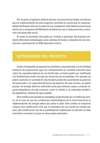 recopilación de los mejores proyectos [ 127 ]
Por su parte, el gobierno debería proveer el grueso de los fondos necesarios
para la implementación de este programa, teniendo en cuenta que es responsa-
bilidad del Estado velar por la salud de sus ciudadanos. Esto debería enmarcarse
dentro de un programa del Ministerio de Salud (ya sea a nivel provincial o nacio-
nal) o de desarrollo social.
En tanto, la sociedad civil puede ser invitada a participar del proyecto me-
diante diferentes metodologías como colectas de fondos, campañas de concien-
tización o participación en ONG abocadas al tema.
EXTENSIONES DEL PROYECTO
Si bien el dispositivo propuesto fue diseñado y dimensionado con la finalidad
exclusiva de proporcionar agua sin contaminantes en cantidad suficiente para
cubrir los requisitos básicos de una familia tipo, el mismo podría ser modificado
con facilidad para suplir otro tipo de carencias y/o necesidades. Por ejemplo, se
podría aumentar la cantidad de electricidad producida aumentando la potencia
del panel solar y la capacidad del banco de baterías. De esta manera, se podría
proveer de energía eléctrica suficiente como para iluminar casas o conectar al-
gunos dispositivos de bajo consumo, como un celular o un ordenador portátil a
los pobladores, además de agua potable.
Otra modificación posible es reemplazar el panel solar por un molino de vien-
to, en el caso de que las condiciones meteorológicas de la zona favorezcan la
implementación de energía eólica por sobre la solar. Este cambio no requeriría
ninguna otra modificación más que el reemplazo de una fuente de energía por
otra; esta modificación nos da la posibilidad de implementar la solución en todo
el territorio nacional e incluso en otros países afectados.
 
