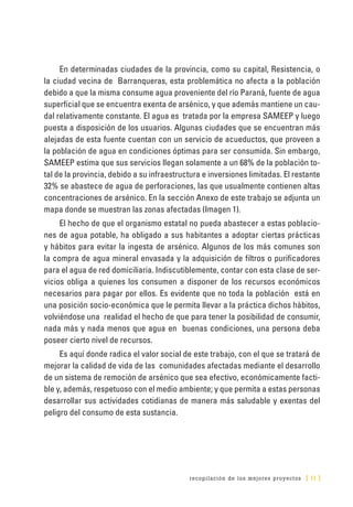 recopilación de los mejores proyectos [ 11 ]
En determinadas ciudades de la provincia, como su capital, Resistencia, o
la ciudad vecina de Barranqueras, esta problemática no afecta a la población
debido a que la misma consume agua proveniente del río Paraná, fuente de agua
superficial que se encuentra exenta de arsénico, y que además mantiene un cau-
dal relativamente constante. El agua es tratada por la empresa SAMEEP y luego
puesta a disposición de los usuarios. Algunas ciudades que se encuentran más
alejadas de esta fuente cuentan con un servicio de acueductos, que proveen a
la población de agua en condiciones óptimas para ser consumida. Sin embargo,
SAMEEP estima que sus servicios llegan solamente a un 68% de la población to-
tal de la provincia, debido a su infraestructura e inversiones limitadas. El restante
32% se abastece de agua de perforaciones, las que usualmente contienen altas
concentraciones de arsénico. En la sección Anexo de este trabajo se adjunta un
mapa donde se muestran las zonas afectadas (Imagen 1).
El hecho de que el organismo estatal no pueda abastecer a estas poblacio-
nes de agua potable, ha obligado a sus habitantes a adoptar ciertas prácticas
y hábitos para evitar la ingesta de arsénico. Algunos de los más comunes son
la compra de agua mineral envasada y la adquisición de filtros o purificadores
para el agua de red domiciliaria. Indiscutiblemente, contar con esta clase de ser-
vicios obliga a quienes los consumen a disponer de los recursos económicos
necesarios para pagar por ellos. Es evidente que no toda la población está en
una posición socio-económica que le permita llevar a la práctica dichos hábitos,
volviéndose una realidad el hecho de que para tener la posibilidad de consumir,
nada más y nada menos que agua en buenas condiciones, una persona deba
poseer cierto nivel de recursos.
Es aquí donde radica el valor social de este trabajo, con el que se tratará de
mejorar la calidad de vida de las comunidades afectadas mediante el desarrollo
de un sistema de remoción de arsénico que sea efectivo, económicamente facti-
ble y, además, respetuoso con el medio ambiente; y que permita a estas personas
desarrollar sus actividades cotidianas de manera más saludable y exentas del
peligro del consumo de esta sustancia.
 