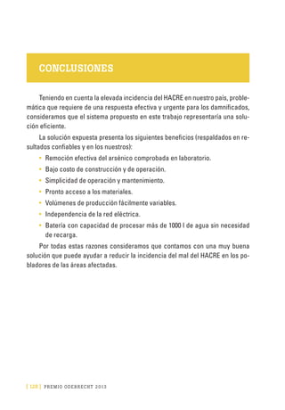 [ 128 ] PRE M IO ODE B REC HT 2013
CONCLUSIONES
Teniendo en cuenta la elevada incidencia del HACRE en nuestro país, proble-
mática que requiere de una respuesta efectiva y urgente para los damnificados,
consideramos que el sistema propuesto en este trabajo representaría una solu-
ción eficiente.
La solución expuesta presenta los siguientes beneficios (respaldados en re-
sultados confiables y en los nuestros):
•	 Remoción efectiva del arsénico comprobada en laboratorio.
•	 Bajo costo de construcción y de operación.
•	 Simplicidad de operación y mantenimiento.
•	 Pronto acceso a los materiales.
•	 Volúmenes de producción fácilmente variables.
•	 Independencia de la red eléctrica.
•	 Batería con capacidad de procesar más de 1000 l de agua sin necesidad
de recarga.
Por todas estas razones consideramos que contamos con una muy buena
solución que puede ayudar a reducir la incidencia del mal del HACRE en los po-
bladores de las áreas afectadas.
 
