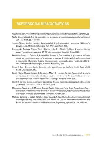 recopilación de los mejores proyectos [ 129 ]
REFERENCIAS BIBLIOGRÁFICAS
Webmineral.com. Arsenic Mineral Data. URL: http://webmineral.com/data/Arsenic.shtml#.UiSX0Y3VCSo
Wolfe-Simon, Felisa et .Al; A bacterium that can grow using arsenic instead of phosphorus. Science
2011. 332 (6034), pp. 1163-1166.
Sabrina C.Grund, Kunibert Hanusch, Hans Uwe Wolf. Arsenic and arsenic compounds. EN Ullmann’s
Encyclopedia of Industrial Chemistry. VCH-Wiley, Weinheim, 2008.
Petrusevski, Branislav; Sharma, Saroj; Schippers, Jan C.; y Shordt, Kathleen. Arsenic in drinking
water. Thematic overview paper 17. IRC International and Saniation Center, 2007.
Fernández-Turiel, J.L., Galindo, G., Parada M.A., Gimeno, D., García-Vallès, M. y Saavedra, J. Estado
actual del conocimiento sobre el arsénico en el agua de Argentina y Chile: origen, movilidad
y tratamiento. II Seminario Hispano-Americano sobre temas actuales de Hidrología subterrá-
nea. IV Congreso Hidrogeológico Argentino. Río Cuarto, 2005.
Howard, Guy; y Bartram, Jamie. Domestic water quantity, service level and health. Suiza. World
Health Organization, 2003.
Fasoli, Héctor; Álvarez, Horacio J.; Fernández, Mauro D.; Escobar, German. Remoción de arsénico
en aguas de consumo mediante método electroquímico. Buenos Aires. Jornadas de Innova-
ción Tecnológica del Instituto Nacional de Tecnología Industrial (INTI), 2007.
Chantrill, Carolina Vanesa. Eliminación de arsénico del agua mediante electrocoagulación a escala
piloto.Tésis. Universidad Católica Argentina, 2009.
Maldonado-Reyes, Araceli; Montero-Ocampo, Cecilia; Solorzano-Feria, Omar. Remediation of drin-
king water contaminated with arsenic by the electro-removal process using different metal
electrodes. Journal of Environmental Monitoring. Agosto 2007.
Mathieu, Johanna L.; Gadgil, Ashok J.; Addy Susan E.A; Kowolik, Kristin. Arsenic remediation of
drinking water using iron-oxide coated coal bottom ash. Journal of environmental Science and
Health. Hazardous Substances and Environmental Engineering, Agosto 2011. Pp. 1446-1460.
 