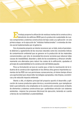 recopilación de los mejores proyectos [ 131 ]
El trabajo propone la utilización de residuos inertes de la construcción y
demolición de edificios (RCD) para la producción sustentable de nue-
vos componentes y sistemas constructivos de bajo costo y su aplicación -en una
primera etapa- en la ejecución de “módulos habitacionales” o viviendas de inte-
rés social implementados por el gobierno.
Con el presente proyecto se intenta reconocer por un lado, tanto el persisten-
te deterioro y agotamiento de los recursos naturales como los crecientes índices
de contaminación ambiental que se generan en la producción de los materiales
convencionales; y por otro, la necesidad de encarar acciones que reduzcan tales
causas de inestabilidad, desorden y daño de los ecosistemas y ofrezcan simultá-
neamente una alternativa para reducir los costos de la edificación, ajustadas al
principio de sustentabilidad en la construcción del hábitat popular.
Para su formulación se tuvo en cuenta que, si bien la reactivación de la in-
dustria de la construcción registrada en los últimos años genera importantes au-
mentos de los RCD con sus perniciosas consecuencias, al mismo tiempo ofrece
una oportunidad para desarrollar tecnologías apropiadas, más limpias, económi-
cas y de reducido impacto ambiental.
Atento a ello, el objetivo principal del proyecto apuntó al desarrollo y apli-
cación de nuevos productos aptos técnica y económicamente, que reemplacen
total o parcialmente a los empleados en la construcción convencional; al diseño
de elementos y sistemas constructivos que –pudiéndose articular con sistemas
existentes– mejoren los procesos (técnicas) de ejecución, teniendo en cuenta
criterios de reciclabilidad y sustentabilidad.
 