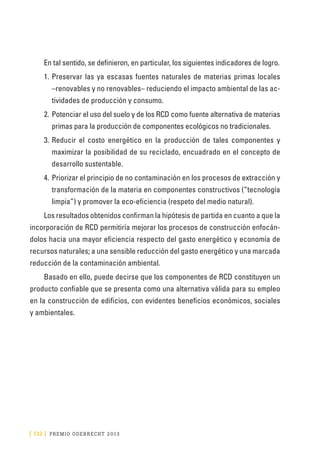 [ 132 ] PRE M IO ODE B REC HT 2013
En tal sentido, se definieron, en particular, los siguientes indicadores de logro.
1.	Preservar las ya escasas fuentes naturales de materias primas locales
–renovables y no renovables– reduciendo el impacto ambiental de las ac-
tividades de producción y consumo.
2.	Potenciar el uso del suelo y de los RCD como fuente alternativa de materias
primas para la producción de componentes ecológicos no tradicionales.
3.	Reducir el costo energético en la producción de tales componentes y
maximizar la posibilidad de su reciclado, encuadrado en el concepto de
desarrollo sustentable.
4.	Priorizar el principio de no contaminación en los procesos de extracción y
transformación de la materia en componentes constructivos (“tecnología
limpia”) y promover la eco-eficiencia (respeto del medio natural).
Los resultados obtenidos confirman la hipótesis de partida en cuanto a que la
incorporación de RCD permitiría mejorar los procesos de construcción enfocán-
dolos hacia una mayor eficiencia respecto del gasto energético y economía de
recursos naturales; a una sensible reducción del gasto energético y una marcada
reducción de la contaminación ambiental.
Basado en ello, puede decirse que los componentes de RCD constituyen un
producto confiable que se presenta como una alternativa válida para su empleo
en la construcción de edificios, con evidentes beneficios económicos, sociales
y ambientales.
 