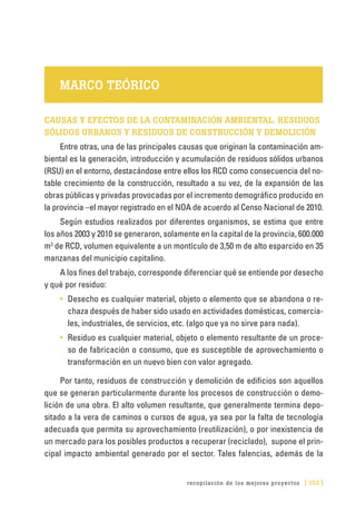 recopilación de los mejores proyectos [ 133 ]
MARCO TEÓRICO
CAUSAS Y EFECTOS DE LA CONTAMINACIÓN AMBIENTAL. RESIDUOS
SÓLIDOS URBANOS Y RESIDUOS DE CONSTRUCCIÓN Y DEMOLICIÓN
Entre otras, una de las principales causas que originan la contaminación am-
biental es la generación, introducción y acumulación de residuos sólidos urbanos
(RSU) en el entorno, destacándose entre ellos los RCD como consecuencia del no-
table crecimiento de la construcción, resultado a su vez, de la expansión de las
obras públicas y privadas provocadas por el incremento demográfico producido en
la provincia –el mayor registrado en el NOA de acuerdo al Censo Nacional de 2010.
Según estudios realizados por diferentes organismos, se estima que entre
los años 2003 y 2010 se generaron, solamente en la capital de la provincia, 600.000
m3
de RCD, volumen equivalente a un montículo de 3,50 m de alto esparcido en 35
manzanas del municipio capitalino.
A los fines del trabajo, corresponde diferenciar qué se entiende por desecho
y qué por residuo:
•	 Desecho es cualquier material, objeto o elemento que se abandona o re-
chaza después de haber sido usado en actividades domésticas, comercia-
les, industriales, de servicios, etc. (algo que ya no sirve para nada).
•	 Residuo es cualquier material, objeto o elemento resultante de un proce-
so de fabricación o consumo, que es susceptible de aprovechamiento o
transformación en un nuevo bien con valor agregado.
Por tanto, residuos de construcción y demolición de edificios son aquellos
que se generan particularmente durante los procesos de construcción o demo-
lición de una obra. El alto volumen resultante, que generalmente termina depo-
sitado a la vera de caminos o cursos de agua, ya sea por la falta de tecnología
adecuada que permita su aprovechamiento (reutilización), o por inexistencia de
un mercado para los posibles productos a recuperar (reciclado), supone el prin-
cipal impacto ambiental generado por el sector. Tales falencias, además de la
 