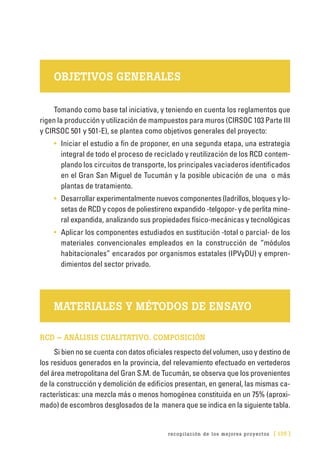 recopilación de los mejores proyectos [ 135 ]
OBJETIVOS GENERALES
Tomando como base tal iniciativa, y teniendo en cuenta los reglamentos que
rigen la producción y utilización de mampuestos para muros (CIRSOC 103 Parte III
y CIRSOC 501 y 501-E), se plantea como objetivos generales del proyecto:
•	 Iniciar el estudio a fin de proponer, en una segunda etapa, una estrategia
integral de todo el proceso de reciclado y reutilización de los RCD contem-
plando los circuitos de transporte, los principales vaciaderos identificados
en el Gran San Miguel de Tucumán y la posible ubicación de una o más
plantas de tratamiento.
•	 Desarrollar experimentalmente nuevos componentes (ladrillos, bloques y lo-
setas de RCD y copos de poliestireno expandido -telgopor- y de perlita mine-
ral expandida, analizando sus propiedades físico-mecánicas y tecnológicas
•	 Aplicar los componentes estudiados en sustitución -total o parcial- de los
materiales convencionales empleados en la construcción de “módulos
habitacionales” encarados por organismos estatales (IPVyDU) y empren-
dimientos del sector privado.
MATERIALES Y MÉTODOS DE ENSAYO
RCD – ANÁLISIS CUALITATIVO. COMPOSICIÓN
Si bien no se cuenta con datos oficiales respecto del volumen, uso y destino de
los residuos generados en la provincia, del relevamiento efectuado en vertederos
del área metropolitana del Gran S.M. de Tucumán, se observa que los provenientes
de la construcción y demolición de edificios presentan, en general, las mismas ca-
racterísticas: una mezcla más o menos homogénea constituida en un 75% (aproxi-
mado) de escombros desglosados de la manera que se indica en la siguiente tabla.
 