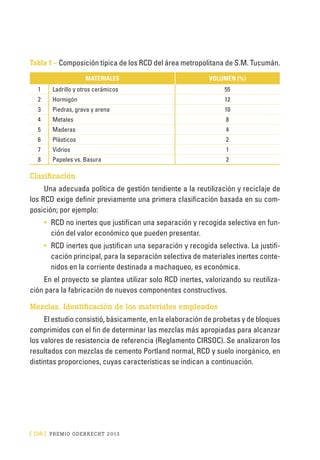 [ 136 ] PRE M IO ODE B REC HT 2013
Tabla 1 – Composición típica de los RCD del área metropolitana de S.M. Tucumán.
MATERIALES VOLUMEN (%)
1 Ladrillo y otros cerámicos 55
2 Hormigón 12
3 Piedras, grava y arena 10
4 Metales 8
5 Maderas 4
6 Plásticos 2
7 Vidrios 1
8 Papeles vs. Basura 2
Clasificación
Una adecuada política de gestión tendiente a la reutilización y reciclaje de
los RCD exige definir previamente una primera clasificación basada en su com-
posición; por ejemplo:
•	 RCD no inertes que justifican una separación y recogida selectiva en fun-
ción del valor económico que pueden presentar.
•	 RCD inertes que justifican una separación y recogida selectiva. La justifi-
cación principal, para la separación selectiva de materiales inertes conte-
nidos en la corriente destinada a machaqueo, es económica.
En el proyecto se plantea utilizar solo RCD inertes, valorizando su reutiliza-
ción para la fabricación de nuevos componentes constructivos.
Mezclas. Identificación de los materiales empleados
El estudio consistió, básicamente, en la elaboración de probetas y de bloques
comprimidos con el fin de determinar las mezclas más apropiadas para alcanzar
los valores de resistencia de referencia (Reglamento CIRSOC). Se analizaron los
resultados con mezclas de cemento Portland normal, RCD y suelo inorgánico, en
distintas proporciones, cuyas características se indican a continuación.
 