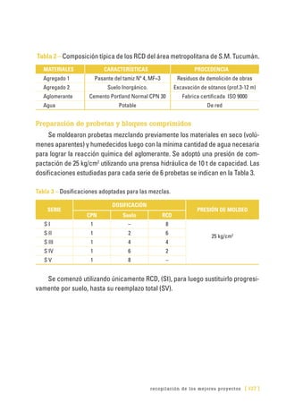 recopilación de los mejores proyectos [ 137 ]
Tabla 2 – Composición típica de los RCD del área metropolitana de S.M. Tucumán.
MATERIALES CARACTERÍSTICAS PROCEDENCIA
Agregado 1 Pasante del tamiz Nº 4, MF=3 Residuos de demolición de obras
Agregado 2 Suelo Inorgánico. Excavación de sótanos (prof.3-12 m)
Aglomerante Cemento Portland Normal CPN 30 Fabrica certificada ISO 9000
Agua Potable De red
Preparación de probetas y bloques comprimidos
Se moldearon probetas mezclando previamente los materiales en seco (volú-
menes aparentes) y humedecidos luego con la mínima cantidad de agua necesaria
para lograr la reacción química del aglomerante. Se adoptó una presión de com-
pactación de 25 kg/cm2
utilizando una prensa hidráulica de 10 t de capacidad. Las
dosificaciones estudiadas para cada serie de 6 probetas se indican en la Tabla 3.
Tabla 3 – Dosificaciones adoptadas para las mezclas.
SERIE
DOSIFICACIÓN
PRESIÓN DE MOLDEO
CPN Suelo RCD
S I 1 – 8
25 kg/cm2S II 1 2 6
S III 1 4 4
S IV 1 6 2
S V 1 8 –
Se comenzó utilizando únicamente RCD, (SI), para luego sustituirlo progresi-
vamente por suelo, hasta su reemplazo total (SV).
 