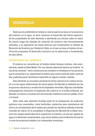 [ 12 ] PRE M IO ODE B REC HT 2013
DESARROLLO
Dado que la problemática tratada en este proyecto se basa en la presencia
del arsénico en el agua, se dará comienzo al desarrollo del mismo exponien-
do las propiedades de este elemento y abordando sus efectos sobre la salud.
Se citarán luego los métodos de remoción de arsénico más frecuentemente
utilizados, y se expondrán las bases teóricas que fundamentan el método de
Remoción de Arsénico por Oxidación Solar, en el que se basa el sistema de pu-
rificación propuesto. El desarrollo concluirá con la explicación y fundamentos
de este último.
PROPIEDADES DEL ARSÉNICO
El arsénico es conocido por el hombre desde tiempos remotos, más preci-
samente, desde la Edad Media. Por sus efectos altamente tóxicos se lo llamó “el
rey de los venenos”, tenía consecuencias mortales e inmediatas en las personas
que lo consumían y su popularidad se debió a que carece tanto de sabor como de
olor, pudiendo pasar fácilmente inadvertido en alguna comida o bebida.
Este elemento se encuentra presente de forma natural en la corteza terres-
tre y en las aguas subterráneas de varios países. Es liberado al ambiente por las
erupciones volcánicas y erosión de los depósitos minerales. Algunas actividades
antropogénicas favorecen la dispersión del arsénico en el medio ambiente, por
ejemplo, la minería y la extracción de minerales metálicos como el cobalto, el oro
y el níquel.
Años atrás este elemento formaba parte de la composición de productos
químicos muy consumidos, como herbicidas, sustancias para manufactura del
vidrio y en el tratamiento de la madera por presión (en donde se utilizaba arsenato
cromado de cobre). En la actualidad, la Organización Mundial de la Salud reco-
noce los riesgos potenciales de la exposición al arsénico, ya sea por ingesta de
agua y /o alimentos contaminados, o por otros medios como inhalación de aserrín
o humo de productos tratados con compuestos arseniosos.
 