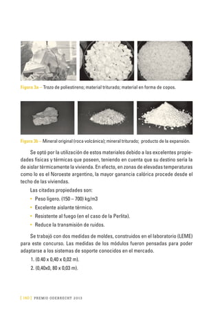 [ 140 ] PRE M IO ODE B REC HT 2013
Figura 3a – Trozo de poliestireno; material triturado; material en forma de copos.
Figura 3b – Mineral original (roca volcánica); mineral triturado; producto de la expansión.
Se optó por la utilización de estos materiales debido a las excelentes propie-
dades físicas y térmicas que poseen, teniendo en cuenta que su destino sería la
de aislar térmicamente la vivienda. En efecto, en zonas de elevadas temperaturas
como lo es el Noroeste argentino, la mayor ganancia calórica procede desde el
techo de las viviendas.
Las citadas propiedades son:
•	 Peso ligero. (150 – 700) kg/m3
•	 Excelente aislante térmico.
•	 Resistente al fuego (en el caso de la Perlita).
•	 Reduce la transmisión de ruidos.
Se trabajó con dos medidas de moldes, construidos en el laboratorio (LEME)
para este concurso. Las medidas de los módulos fueron pensadas para poder
adaptarse a los sistemas de soporte conocidos en el mercado.
1.	(0.40 x 0,40 x 0,02 m).
2.	(0,40x0, 80 x 0,03 m).
 