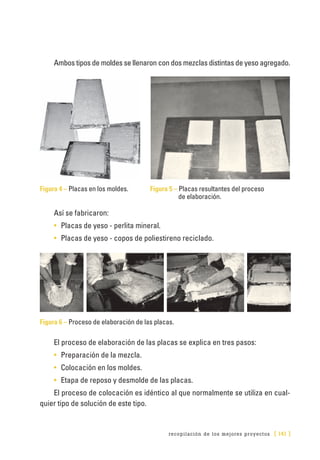recopilación de los mejores proyectos [ 141 ]
Ambos tipos de moldes se llenaron con dos mezclas distintas de yeso agregado.
Figura 4 – Placas en los moldes. 	 Figura 5 – Placas resultantes del proceso
de elaboración.
Así se fabricaron:
•	 Placas de yeso - perlita mineral.
•	 Placas de yeso - copos de poliestireno reciclado.
Figura 6 – Proceso de elaboración de las placas.
El proceso de elaboración de las placas se explica en tres pasos:
•	 Preparación de la mezcla.
•	 Colocación en los moldes.
•	 Etapa de reposo y desmolde de las placas.
El proceso de colocación es idéntico al que normalmente se utiliza en cual-
quier tipo de solución de este tipo.
 