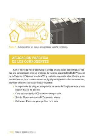 [ 142 ] PRE M IO ODE B REC HT 2013
Figura 7 – Adaptación de las placas a sistemas de soporte conocidos.
APLICACIÓN PRÁCTICA
DE LOS COMPONENTES
Con el objeto de volcar el estudio realizado en un análisis económico, se rea-
liza una comparación entre un prototipo de vivienda social del Instituto Provincial
de la Vivienda (IPV) denominado MV E y realizado con materiales, técnica y sis-
temas constructivos convencionales vs. igual prototipo realizado con materiales,
técnicas y sistemas constructivos propuestos:
•	 Mampostería de bloques comprimido de suelo-RCD-aglomerante, traba-
dos sin mezcla de asiento.
•	 Contrapiso de suelo- RCD-cemento compactado.
•	 Solado. Mortero de suelo-RCD-cemento alisado.
•	 Cielorraso. Placas de yeso-perlitas reciclado.
 