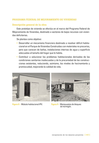 recopilación de los mejores proyectos [ 143 ]
PROGRAMA FEDERAL DE MEJORAMIENTO DE VIVIENDAS
Descripción general de la obra
Este prototipo de vivienda se efectúa en el marco del Programa Federal de
Mejoramiento de Viviendas, destinado a sectores de bajos recursos con vivien-
das deficitarias.
Se plantea como objetivo:
•	 Desarrollar un mecanismo financiero destinado a resolver déficit habita-
cional en el Parque de Viviendas Construidas con materiales no precarios,
pero que carecen de baños, instalaciones internas de agua y superficie
adecuadas al tamaño del hogar que lo habita.
•	 Contribuir a solucionar los problemas habitacionales derivados de las
condiciones sanitarias inadecuadas y de la precariedad de las construc-
ciones existentes, reduciendo, asimismo, los niveles de hacinamiento y
promiscuidad, mejorando la calidad de vida.
Figura 8 – Módulo habitacional IPV.	 Figura 9 – Mampuestos de bloques
de hormigón.
 