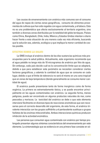 recopilación de los mejores proyectos [ 13 ]
Las causas de envenenamiento con arsénico más comunes son el consumo
del agua de napas de ciertas zonas geográficas, consumo de alimentos prove-
nientes de cultivos que han sido regados con agua contaminada, y el tabaco. Esta
no es una problemática que afecta exclusivamente al territorio argentino, sino
también a diversas zonas distribuidas por la totalidad del globo terráqueo. Países
como China, Bangladesh, Chile, India, México y Estados Unidos intentan a diario
hacer frente a esta situación de una manera cada vez más eficiente, buscando
que la solución sea, además, ecológica y que implique la menor cantidad de cos-
tos posible.
EFECTOS SOBRE LA SALUD
La OMS incluye al arsénico dentro de las diez sustancias químicas más pre-
ocupantes para la salud pública. Actualmente, este organismo recomienda que
el agua potable no tenga más de 10 microgramos de arsénico por litro de agua.
Sin embargo, cada país decide cuál es la concentración límite que se adoptará,
debido a que para establecer este parámetro se necesitan considerar ciertos
factores geográficos, y además la cantidad de agua que se consume en cada
lugar, debido a que el límite de tolerancia no será el mismo en una zona tropical
que en zonas de baja temperatura (donde generalmente se consume menor can-
tidad de agua).
El arsénico puede presentarse tanto de forma inorgánica como de forma
orgánica. La primera es extremadamente tóxica, y se puede encontrar princi-
palmente en las aguas contaminadas con arsénico. La segunda forma, menos
peligrosa, puede ser encontrada en algunos productos naturales de mar, como
pescados y mariscos. La toxicidad del arsénico se debe a que este elemento
interviene fácilmente en diversos tipos de reacciones enzimáticas que son nece-
sarias para el correcto desarrollo del organismo, de esta forma, el arsénico tri-
valente interactúa con los grupos sulfhídrilo y el pentavalente sustituye a grupos
fosfatos de las enzimas mitocondriales. Ambas interacciones químicas producen
inhibición de la actividad enzimática.
Las personas que consumen agua contaminada con arsénico por tiempo pro-
longado presentan algunos síntomas característicos del envenenamiento por este
elemento. La sintomatología que se evidencia en una primera fase consiste en vó-
 