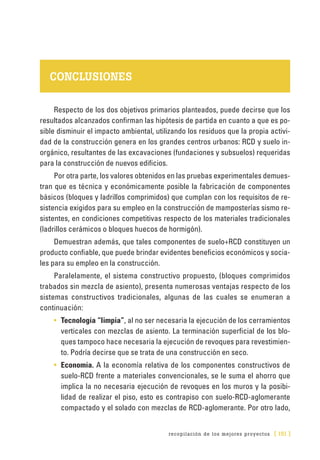 recopilación de los mejores proyectos [ 151 ]
CONCLUSIONES
Respecto de los dos objetivos primarios planteados, puede decirse que los
resultados alcanzados confirman las hipótesis de partida en cuanto a que es po-
sible disminuir el impacto ambiental, utilizando los residuos que la propia activi-
dad de la construcción genera en los grandes centros urbanos: RCD y suelo in-
orgánico, resultantes de las excavaciones (fundaciones y subsuelos) requeridas
para la construcción de nuevos edificios.
Por otra parte, los valores obtenidos en las pruebas experimentales demues-
tran que es técnica y económicamente posible la fabricación de componentes
básicos (bloques y ladrillos comprimidos) que cumplan con los requisitos de re-
sistencia exigidos para su empleo en la construcción de mamposterías sismo re-
sistentes, en condiciones competitivas respecto de los materiales tradicionales
(ladrillos cerámicos o bloques huecos de hormigón).
Demuestran además, que tales componentes de suelo+RCD constituyen un
producto confiable, que puede brindar evidentes beneficios económicos y socia-
les para su empleo en la construcción.
Paralelamente, el sistema constructivo propuesto, (bloques comprimidos
trabados sin mezcla de asiento), presenta numerosas ventajas respecto de los
sistemas constructivos tradicionales, algunas de las cuales se enumeran a
continuación:
•	 Tecnología “limpia”, al no ser necesaria la ejecución de los cerramientos
verticales con mezclas de asiento. La terminación superficial de los blo-
ques tampoco hace necesaria la ejecución de revoques para revestimien-
to. Podría decirse que se trata de una construcción en seco.
•	 Economía. A la economía relativa de los componentes constructivos de
suelo-RCD frente a materiales convencionales, se le suma el ahorro que
implica la no necesaria ejecución de revoques en los muros y la posibi-
lidad de realizar el piso, esto es contrapiso con suelo-RCD-aglomerante
compactado y el solado con mezclas de RCD-aglomerante. Por otro lado,
 
