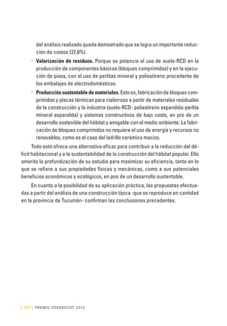 [ 152 ] PRE M IO ODE B REC HT 2013
del análisis realizado queda demostrado que se logra un importante reduc-
ción de costos (37,8%).
•	 Valorización de residuos. Porque se potencia el uso de suelo-RCD en la
producción de componentes básicos (bloques comprimidos) y en la ejecu-
ción de pisos, con el uso de perlitas mineral y poliestireno procedente de
los embalajes de electrodomésticos.
•	 Producción sustentable de materiales. Esto es, fabricación de bloques com-
primidos y placas térmicas para cielorraso a partir de materiales residuales
de la construcción y la industria (suelo-RCD- poliestireno expandido-perlita
mineral expandida) y sistemas constructivos de bajo costo, en pro de un
desarrollo sostenible del hábitat y amigable con el medio ambiente. La fabri-
cación de bloques comprimidos no requiere el uso de energía y recursos no
renovables, como es el caso del ladrillo cerámico macizo.
Todo esto ofrece una alternativa eficaz para contribuir a la reducción del dé-
ficit habitacional y a la sustentabilidad de la construcción del hábitat popular. Ello
amerita la profundización de su estudio para maximizar su eficiencia, tanto en lo
que se refiere a sus propiedades físicas y mecánicas, como a sus potenciales
beneficios económicos y ecológicos, en pos de un desarrollo sustentable.
En cuanto a la posibilidad de su aplicación práctica, las propuestas efectua-
das a partir del análisis de una construcción típica -que se reproduce en cantidad
en la provincia de Tucumán- confirman las conclusiones precedentes.
 