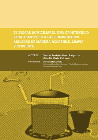 [ 154 ] PRE M IO ODE B REC HT 2013
EL BIOGÁS DOMICILIARIO. UNA OPORTUNIDAD
PARA ABASTECER A LAS COMUNIDADES
AISLADAS DE MANERA ACCESIBLE, LIMPIA
Y EFICIENTE
AUTORES Vanina Desirée Alesci Baigorria
Claudia Maria Kolosow
ORIENTADOR Bárbara María Civit
Universidad Tecnológica Nacional – Facultad Regional Mendoza
Ingeniería Química 5° año
 