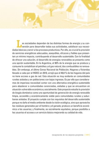 recopilación de los mejores proyectos [ 155 ]
Las sociedades dependen de las distintas formas de energía y su con-
versión para desarrollar todas sus actividades, satisfacer sus necesi-
dades básicas y servir a los procesos productivos. Por ello, es crucial la provisión
de servicios energéticos adecuados, asequibles, eficaces y fiables que presen-
ten un mínimo impacto, contribuyendo al desarrollo sustentable. Con la finalidad
de ofrecer una solución, el desarrollo de energías renovables se presenta como
una opción sustentable. En la Argentina, el 90% de la energía que se produce y
consume lo contabilizan el petróleo y el gas natural, dos combustibles no renova-
bles. Sin embargo, el último Censo Nacional de Población, Hogares y Viviendas
llevado a cabo por el INDEC en 2010, arrojó que el 48,8 % de los hogares del país
no tiene acceso a gas de red. Esta situación es muy evidente en comunidades
rurales aisladas y en poblaciones con bajos ingresos. Es por ello que considera-
mos de imperiosa necesidad contar con una alternativa energética sustentable
para abastecer a comunidades carenciadas, aisladas y que se encuentran en
situación vulnerable económica y socialmente. Este proyecto estudia la provisión
de biogás doméstico como una oportunidad de generación de energía renovable
limpia, accesible y económicamente viable para comunidades rurales y subur-
banas aisladas. El proyecto cumple con los requisitos del desarrollo sustentable
porque no daña el medio ambiente desde la visión ecológica, sino que aprovecha
los residuos generados por el hombre y el ganado; produce un beneficio econó-
mico a los usuarios; y finalmente, es socialmente equitativo, porque posibilita a
los usuarios el acceso a un servicio básico mejorando su calidad de vida.
 