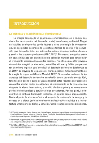 [ 156 ] PRE M IO ODE B REC HT 2013
INTRODUCCIÓN
LA ENERGÍA Y EL DESARROLLO SUSTENTABLE
La energía desempeña un papel único e imprescindible en el mundo, que
afecta los tres aspectos del desarrollo: social, económico y ambiental. Ningu-
na actividad de ningún tipo puede llevarse a cabo sin energía. En consecuen-
cia, las sociedades dependen de las distintas formas de energía y su conver-
sión para desarrollar todas sus actividades, satisfacer sus necesidades básicas
y servir a los procesos productivos (IPCC, 2012)1
. El consumo energético crece
sin pausa impulsado por el aumento de la población mundial, pero también por
el crecimiento socioeconómico de las naciones. Por ello, es crucial la provisión
de servicios energéticos adecuados, asequibles, eficaces y fiables que presen-
ten un mínimo impacto, para contribuir al desarrollo sustentable (Walekhwa et
al, 2009)2
. La mayoría de los países del mundo depende, fundamentalmente, de
la energía de origen fósil (Banco Mundial, 2012)3
. Si se analiza cada uno de los
aspectos del desarrollo sustentable en relación con el uso de la energía fósil,
tenemos que, desde el punto de vista ambiental, estos recursos energéticos no
renovables atentan contra la calidad del aire (incremento en la concentración
de gases de efecto invernadero), el cambio climático global y su consecuente
pérdida de biodiversidad y servicios de los ecosistemas. Por otra parte, se en-
cuentran en continua disminución tendiendo, en algunos casos, al agotamiento.
Desde el punto de vista económico, el aumento de la demanda de energía y la
escasez en la oferta, generan incrementos en los precios asociados a la manu-
factura y transporte de bienes y servicios. Como resultado de estas situaciones,
1
	IPCC (2012) Renewable Energy Sources and Climate Change Mitigation. Special Report of the Intergovernmental
Panel on Climate Change edited by Edited by Ottmar Edenhofer, Ramón Pichs Madruga and Youba Sokona –
Candbridge University Press, ISBN 978-1-107-02340-6.
2
	Walekhwa P, Mugisha J and Drake L (2009) Biogas energy from family-sized digesters in Uganda: Critical factors
and policy implications, Energy Policy 37 (2009) 2754–2762 Elsevie.r
3
	 World Bank (2012) Fossil fuel energy consumption. International Energy Agency (IEA Statistics OECD/IEA, http://
www.iea.org/stats/index.asp).
 
