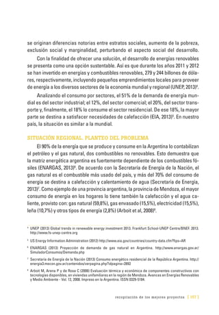 recopilación de los mejores proyectos [ 157 ]
se originan diferencias notorias entre estratos sociales, aumento de la pobreza,
exclusión social y marginalidad, perturbando el aspecto social del desarrollo.
Con la finalidad de ofrecer una solución, el desarrollo de energías renovables
se presenta como una opción sustentable. Así es que durante los años 2011 y 2012
se han invertido en energías y combustibles renovables, 279 y 244 billones de dóla-
res, respectivamente, incluyendo pequeños emprendimientos locales para proveer
de energía a los diversos sectores de la economía mundial y regional (UNEP, 2013)4
.
Analizando el consumo por sectores, el 51% de la demanda de energía mun-
dial es del sector industrial; el 12%, del sector comercial; el 20%, del sector trans-
porte y, finalmente, el 18% lo consume el sector residencial. De ese 18%, la mayor
parte se destina a satisfacer necesidades de calefacción (EIA, 2013)5
. En nuestro
país, la situación es similar a la mundial.
SITUACIÓN REGIONAL. PLANTEO DEL PROBLEMA
El 90% de la energía que se produce y consume en la Argentina lo contabilizan
el petróleo y el gas natural, dos combustibles no renovables. Esto demuestra que
la matriz energética argentina es fuertemente dependiente de los combustibles fó-
siles (ENARGAS, 2013)6
. De acuerdo con la Secretaría de Energía de la Nación, el
gas natural es el combustible más usado del país, y más del 70% del consumo de
energía se destina a calefacción y calentamiento de agua (Secretaría de Energía,
2013)7
. Como ejemplo de una provincia argentina, la provincia de Mendoza, el mayor
consumo de energía en los hogares lo tiene también la calefacción y el agua ca-
liente, provisto con: gas natural (59,8%), gas envasado (15,5%), electricidad (15,5%),
leña (10,7%) y otros tipos de energía (2,8%) (Arboit et al, 2008)8
.
4
	 UNEP (2013) Global trends in renewable energy investment 2013. Frankfurt School-UNEP Centre/BNEF. 2013.
http://www.fs-unep-centre.org
5
	 US Energy Information Administration (2012) http://www.eia.gov/countries/country-data.cfm?fips=AR
6
	ENARGAS (2013) Proyección de demanda de gas natural en Argentina. http://www.enargas.gov.ar/
SimuladorConsumos/Demanda.php
7
	 Secretaría de Energía de la Nación (2013) Consumo energético residencial de la República Argentina. http://
energia3.mecon.gov.ar/contenidos/verpagina.php?idpagina=2892
8
	 Arboit M, Arena P y de Rosa C (2008) Evaluación térmica y económica de componentes constructivos con
tecnologías disponibles, en viviendas unifamiliares en la región de Mendoza. Avances en Energías Renovables
y Medio Ambiente - Vol. 12, 2008. Impreso en la Argentina. ISSN 0329-5184.
 