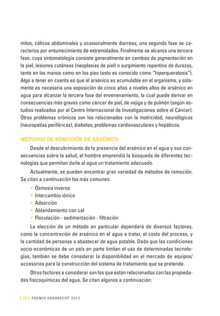 [ 14 ] PRE M IO ODE B REC HT 2013
mitos, cólicos abdominales y ocasionalmente diarreas; una segunda fase se ca-
racteriza por entumecimiento de extremidades. Finalmente se alcanza una tercera
fase, cuya sintomatología consiste generalmente en cambios de pigmentación en
la piel, lesiones cutáneas (neoplasias de piel) o surgimiento repentino de durezas,
tanto en las manos como en los pies (esto es conocido como “hiperqueratosis”).
Algo a tener en cuenta es que el arsénico es acumulable en el organismo, y sola-
mente es necesaria una exposición de cinco años a niveles altos de arsénico en
agua para alcanzar la tercera fase del envenenamiento, la cual puede derivar en
consecuencias más graves como cáncer de piel, de vejiga y de pulmón (según es-
tudios realizados por el Centro Internacional de Investigaciones sobre el Cáncer).
Otros problemas crónicos son los relacionados con la motricidad, neurológicos
(neuropatías periféricas), diabetes, problemas cardiovasculares y hepáticos.
MÉTODOS DE REMOCIÓN DE ARSÉNICO
Desde el descubrimiento de la presencia del arsénico en el agua y sus con-
secuencias sobre la salud, el hombre emprendió la búsqueda de diferentes tec-
nologías que permitan darle al agua un tratamiento adecuado.
Actualmente, se pueden encontrar gran variedad de métodos de remoción.
Se citan a continuación los más comunes:
•	 Ósmosis inversa
•	 Intercambio iónico
•	 Adsorción
•	 Ablandamiento con cal
•	 Floculación - sedimentación - filtración
La elección de un método en particular dependerá de diversos factores,
como la concentración de arsénico en el agua a tratar, el costo del proceso, y
la cantidad de personas a abastecer de agua potable. Dado que las condiciones
socio-económicas de un país en parte limitan el uso de determinadas tecnolo-
gías, también se debe considerar la disponibilidad en el mercado de equipos/
accesorios para la construcción del sistema de tratamiento que se pretende.
Otros factores a considerar son los que están relacionados con las propieda-
des fisicoquímicas del agua. Se citan algunos a continuación:
 