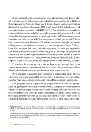 [ 158 ] PRE M IO ODE B REC HT 2013
Si bien estos indicadores muestran un preponderante consumo de gas natu-
ral, la distribución no es homogénea en todos los hogares del territorio. El último
Censo Nacional de Población, Hogares y Viviendas llevado a cabo por el Instituto
Nacional de Estadística y Censos en 2010, arrojó que el 48,8 % de los hogares del
país no tiene acceso a gas de red (INDEC, 2012a)9
. Esta situación es muy evidente
en comunidades rurales aisladas y en poblaciones con bajos ingresos. Del total
de la población argentina que vive en ranchos y casillas, el 5% tiene acceso a gas
natural de red, mientras que el 67% ocupa gas envasado en garrafa y el 25% usa
leña como combustible. El restante 3% utiliza otros tipos de energía. La mayoría
de las provincias sigue la misma tendencia, como por ejemplo, Chubut, Córdoba,
Entre Ríos, Mendoza, San Juan, Santa Fe, entre otras. Sin embargo, hay provin-
cias en las que los porcentajes se invierten y, para el mismo tipo de viviendas, el
consumo de leña supera ampliamente el consumo de garrafas. Este es el caso de
las provincias de Catamarca, Chaco, Corrientes, Formosa, Misiones, Salta y San-
tiago del Estero (Civit, 2013, elaboración propia sobre la base de INDEC, 2012b)10
.
El problema de ocupar garrafa o leña en lugar de gas natural, tiene como
consecuencia un costo elevado asociado en el primer caso, y un riesgo ambien-
tal derivado de la deforestación y el desmonte en la segunda opción.
Por lo expuesto, se evidencia que es imperiosa la necesidad de contar con una
alternativa energética sustentable para abastecer a comunidades carenciadas,
aisladas, y que se encuentran en situación vulnerable económica y socialmente.
Este proyecto estudia la provisión de biogás doméstico como una oportu-
nidad de generación de energía renovable limpia, accesible y económicamente
viable para comunidades rurales y rururbanas aisladas, teniendo en cuenta los
requerimientos de una familia de cuatro integrantes para calefaccionar su hogar,
tener agua caliente y cocinar. La propuesta considera recuperar residuos de la
agricultura, residuos orgánicos domiciliarios y estiércol de la actividad ganade-
9
	 INDEC (2012a) Censo Nacional de Población, Hogares y Viviendas 2010 - Censo del Bicentenario. Resultados
definitivos, Serie B Nº 2 - Tomo 1- Instituto Nacional de Estadística y Censos (INDEC), Buenos Aires, octubre
de 2012.
10
	Civit B sobre la base de INDEC (2012b) Censo Nacional de Población, Hogares y Viviendas 2010 - Censo del
Bicentenario. Resultados definitivos, Serie B Nº 2 - Tomo 2 - Instituto Nacional de Estadística y Censos (INDEC),
Buenos Aires, octubre de 2012.
 