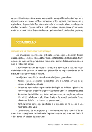 recopilación de los mejores proyectos [ 159 ]
ra, permitiendo, además, ofrecer una solución a un problema habitual que es la
disposición de los residuos sólidos generados en los hogares, pero también en la
agricultura y la ganadería. Por último, se evalúa la conveniencia de instalación in-
dividual o colectiva (simbiosis) de acuerdo a posibles escenarios de obtención de
materias primas, cercanías de los hogares y demanda del combustible gaseoso.
DESARROLLO
HIPÓTESIS DE TRABAJO Y OBJETIVOS
Este proyecto se inspira en que el biogás producido con la digestión de resi-
duos agrícolas, estiércol de ganado o residuos orgánicos domiciliarios constituye
una opción sustentable para proveer de energía a comunidades rurales sin acce-
so a la red de gas natural.
El objetivo general para demostrar la hipótesis es evaluar la sustentabilidad
de la instalación y uso de un sistema de producción de biogás doméstico en zo-
nas rurales sin acceso al gas natural.
Los objetivos específicos para alcanzar el objetivo general son:
•	 Detectar las zonas rurales susceptibles para la instalación y uso de un
sistema productor de biogás.
•	 Evaluar los potenciales de generación de biogás de residuos agrícolas, es-
tiércol de ganado y residuos orgánicos domiciliarios en las zonas detectadas.
•	 Determinar la viabilidad económica del proyecto, contemplando la inver-
sión inicial y el ahorro producido en la etapa de uso del biodigestor frente
a la quema de leña o la compra de gas envasado.
•	 Contemplar los beneficios aportados a la sociedad en referencia a una
mejor calidad de vida.
El cumplimiento de los objetivos y la demostración de la hipótesis tienen
como meta la propuesta de un sistema de producción de biogás de uso domésti-
co en zonas sin acceso a gas natural.
 