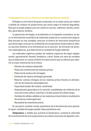 [ 160 ] PRE M IO ODE B REC HT 2013
FUNDAMENTOS DE LA TÉCNICA DE OBTENCIÓN DE BIOGÁS
El biogás es una mezcla de gases compuesta, en su mayor parte, por metano
y dióxido de car­bono en proporciones que varían según el material degradado.
Este gas se puede adaptar para ser usado en cocinas, calefones, estufas, panta-
llas, generadores, etcétera.
La generación de biogás, se fundamenta en la digestión anaeróbica, es de-
cir, la fermentación anaeróbica de materiales orgánicos en ausencia de oxigeno.
Este proceso es muy complejo, tanto por el número de reacciones bioquímicas
que tienen lugar como por la cantidad de microorganismos involucrados en ellas.
La reacción limitante en la fermentación es la reacción de formación de bacte-
rias metanogénicas, que determinará la cantidad de biogás obtenido.
Los materiales orgánicos pueden ser residuos orgánicos de origen vegetal,
animal, agroindustrial, forestal, doméstico u otros. Existe una serie de variables
que se debe tener en cuenta al definir la materia prima que se utilizará para obte-
ner la mayor valorización de la misma:
•	 Volumen de residuos disponible.
•	 Potencial contaminante de materias primas.
•	 Potencial de producción de biogás.
•	 Contenido de metano del biogás generado.
•	 Relación carbono-nitrógeno de las materias primas (fuente de alimenta-
ción de las bacterias metanogénicas).
•	 Capacidad tampón del residuo: alcalinidad.
•	 Subproductos generados en la reacción: posibilidades de inhibición de la
reacción (como sulfuro, amoníaco y ácidos grasos de cadena larga).
•	 Cantidad de sólidos volátiles en las materias primas (limita la movilidad de
las bacterias metanogénicas).
•	 Necesidad de tratamiento previo.
Es necesario controlar ciertos parámetros de la fermentación para generar
la mayor cantidad de biogás posible. Estos parámetros son:
Temperatura: a medida que aumenta la temperatura, aumenta la velocidad
de crecimiento de los microorganismos y se acelera el proceso de digestión, dan-
 