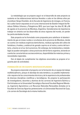 [ 162 ] PRE M IO ODE B REC HT 2013
La metodología que se propone seguir en el desarrollo de este proyecto se
sustenta en las elaboraciones teóricas llevadas a cabo en los últimos años por
el profesor Serge Chambón, de la Escuela de Ingenieros de Limoges, en Francia,
las cuales fueron expuestas en el curso internacional de Gestión Integral de Re-
siduos Sólidos Urbanos y Patogénicos 2013, que tuvo lugar los días 07, 08 y 09
de agosto en la provincia de Mendoza, Argentina. Consideramos de importancia
trabajar en sintonía con los desarrollos de otras regiones del mundo, sin perder
las particularidades locales.
Este proyecto se ha formulado como propuesta para satisfacer el abasteci-
miento de gas en áreas rurales o rururbanas de la provincia de Mendoza, donde
se cuenta con residuos orgánicos domiciliarios, residuos agrícolas del cultivo de
hortalizas y frutales, y estiércol de ganado caprino en el norte y centro del terri-
torio, y bovino en el sur de la provincia. Sin embargo, los fundamentos y metodo-
logía se pueden extrapolar a otras provincias del territorio argentino, teniendo en
cuenta las características socioeconómicas, disponibilidad de materias primas y
necesidades regionales.
Con el objeto de cumplimentar los objetivos enunciados se propone el si-
guiente plan de actividades:
FORMACIÓN DE UN EQUIPO MULTIDISCIPLINARIO
Se propone emprender el proyecto con la formación de un equipo de trabajo
multidisciplinario, porque el abordaje de esta temática y su posible implementa-
ción requiere de los conocimientos técnicos y de la experiencia de profesionales
de diversas disciplinas científicas y tecnológicas. Se propone la participación
de investigadores, docentes y alumnos de las carreras de Ingenieria Química y
Civil dictadas en la Universidad Tecnológica Nacional Facultad Regional Mendo-
za, Ingeniería Agronómica y en Recursos Naturales Renovables dictadas en la
Facultad de Ciencias Agrarias perteneciente a la Universidad Nacional de Cuyo,
y la carrera de Sociología de la misma Institución.
 