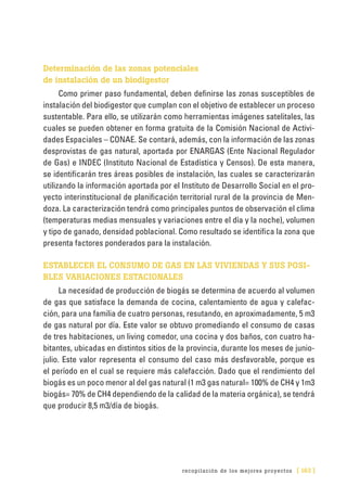 recopilación de los mejores proyectos [ 163 ]
Determinación de las zonas potenciales
de instalación de un biodigestor
Como primer paso fundamental, deben definirse las zonas susceptibles de
instalación del biodigestor que cumplan con el objetivo de establecer un proceso
sustentable. Para ello, se utilizarán como herramientas imágenes satelitales, las
cuales se pueden obtener en forma gratuita de la Comisión Nacional de Activi-
dades Espaciales – CONAE. Se contará, además, con la información de las zonas
desprovistas de gas natural, aportada por ENARGAS (Ente Nacional Regulador
de Gas) e INDEC (Instituto Nacional de Estadística y Censos). De esta manera,
se identificarán tres áreas posibles de instalación, las cuales se caracterizarán
utilizando la información aportada por el Instituto de Desarrollo Social en el pro-
yecto interinstitucional de planificación territorial rural de la provincia de Men-
doza. La caracterización tendrá como principales puntos de observación el clima
(temperaturas medias mensuales y variaciones entre el día y la noche), volumen
y tipo de ganado, densidad poblacional. Como resultado se identifica la zona que
presenta factores ponderados para la instalación.
ESTABLECER EL CONSUMO DE GAS EN LAS VIVIENDAS Y SUS POSI-
BLES VARIACIONES ESTACIONALES
La necesidad de producción de biogás se determina de acuerdo al volumen
de gas que satisface la demanda de cocina, calentamiento de agua y calefac-
ción, para una familia de cuatro personas, resutando, en aproximadamente, 5 m3
de gas natural por día. Este valor se obtuvo promediando el consumo de casas
de tres habitaciones, un living comedor, una cocina y dos baños, con cuatro ha-
bitantes, ubicadas en distintos sitios de la provincia, durante los meses de junio-
julio. Este valor representa el consumo del caso más desfavorable, porque es
el período en el cual se requiere más calefacción. Dado que el rendimiento del
biogás es un poco menor al del gas natural (1 m3 gas natural= 100% de CH4 y 1m3
biogás= 70% de CH4 dependiendo de la calidad de la materia orgánica), se tendrá
que producir 8,5 m3/día de biogás.
 