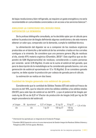 recopilación de los mejores proyectos [ 165 ]
de bajas revoluciones y bien refrigerado, se requiere un gasto energético y no sería
recomendable en comunidades carenciadas o sin acceso a los servicios básicos14
.
ANALIZAR LA CAPACIDAD DEL BIOGÁS PARA
SATISFACER LA DEMANDA
De la profusa bibliografía consultada, se ha decidido optar por el cálculo para
estimar la produccion de biogás definiendo algunas condiciones y de esta manera
obtener un valor que, comparado con la demanda, cumpla la viabilidad técnica.
La alimentación del digestor se va a componer de los residuos orgánicos
producidos en el domicilio y del estiércol de los animales criados en los corrales
contiguos a la vivienda. Se considera que una persona genera 2Kg de residuos
al día, siendo 47% materia orgánica (Chambón, 2013)15
. Esto significa que se dis-
pondrá de 0,94 (Kg/persona/día) de residuos; considerando a cuatro personas
por vivienda serán 3,76 (Kg/día). A esto se le suma el estiércol del ganado, que
para la descripción de la metodología se ha considerado ganado bovino, con una
generación de estiércol aproximada en 12 a 15 (Kg/día). Si se considera ganado
caprino, se debe ajustar la producción por cabeza de ganado para el cálculo.
La estimación se realiza en dos fases:
Cantidad de biogás generada con estiércol de ganado.
Considerando que la cantidad de Sólidos Totales (ST) del estiércol fresco de
vacuno es del 16%, que la relación entre los sólidos volátiles y los sólidos totales
(SV/ST) para este tipo de estiércol es del 81% y que el potencial de biogás por
cada kg de SV es de 0,27 m3
(Factor de producción de biogás (m3) por kg de SV
según procedencia del estiércol).
m3
biogas
=
36 kg estiercol
x
0,27 m3
biogas
x
81 kg SV
x
16 kg ST
= 1,25 m3
/dia
dia dia 1 kg SV 100 kg ST 100 kg
estiercol
14	
Información fue aportada por un integrante de la Fundación Proteger.
15	
Chambón (2013) Exposición oral en el curso internacional de Gestión Integral de Residuos Sólidos Urbanos y
Patogénicos 2013, 7al 9 de agosto, Mendoza.
 