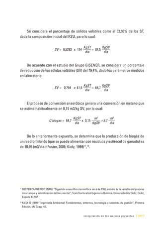 recopilación de los mejores proyectos [ 167 ]
Se considera el porcentaje de sólidos volátiles como el 52,93% de los ST,
dada la composición inicial del RSU, para lo cual:
SV = 0,5293 x 154
KgST
= 81,5
KgSV
dia dia
De acuerdo con el estudio del Grupo GISENER, se considera un porcentaje
de reducción de los sólidos volátiles (SV) del 79,4%, dado los parámetros medidos
en laboratorio:
SV = 0,794 x 81,5
KgST
= 64,7
KgSV
dia dia
El proceso de conversión anaeróbica genera una conversión en metano que
se estima habitualmente en 0,15 m3/kg SV, por lo cual:
Q biogas = 64,7
KgST
x 0,15
m3
= 9,7
m3
dia KgSV dia
De lo anteriormente expuesto, se determina que la producción de biogás de
un reactor híbrido (que se puede alimentar con residuos y estiércol de ganado) es
de 10,95 (m3/dia) (Foster, 2005; Kiely, 1999)17
,18
.
17
	FOSTER CARNEIRO T (2005) “Digestión anaeróbica termofílica seca de RSU; estudio de la variable del proceso
de arranque y estabilización del bio-reactor”; Tesis Doctoral en Ingeniería Química, Universidad de Cádiz, Cádiz,
España 47,107.
18
	KIELY G (1999) “Ingeniería Ambiental; Fundamentos, entornos, tecnología y sistemas de gestión”, Primera
Edición, Mc Graw Hill.
 