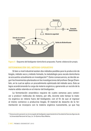 [ 168 ] PRE M IO ODE B REC HT 2013
Figura 3 – Esquema del biodigestor domiciliario propuesto. Fuente: elaboración propia.
DETERMINACIÓN DEL MÉTODO OPERATIVO
Si bien a nivel industrial existen dos métodos posibles para la producción de
biogás, método seco y método húmedo, la metodología para escala domiciliaria
se encuentra actualmente en investigación19
. Como consecuencia, se decide se-
guir los lineamientos planteados en las investigaciones del profesor Serge Cham-
bón, en la cual se aplica un procedimiento optimizado del método seco. Esto se
logra acondicionando la carga de materia orgánica y generando un reciclo de la
materia sólida retenida en el interior del biodigestor.
La fermentación anaeróbica requiere de cuatro semanas para comen-
zar a producir moléculas de metano, por ello, durante este tiempo la mate-
ria orgánica se retiene fuera del biodigestor, con el fin de que al ingresar
al mismo comience a producirse biogás. El material de desecho de la fer-
mentación se incorpora con la materia orgánica nuevamente, ya que hay
19
	Comunicación personal con el encargado del biodigestor experimental de la Facultad de Ciencias Agrarias de
la Universidad Nacional de Cuyo, Lic. En Química Rosa Medina.
Salida de Biofertilizante
Entrada de materia
orgánica
Válvula de seguridad
Biogás
Gasómetro
Conexión
Domiciliaria
 