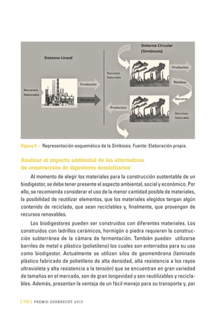 [ 170 ] PRE M IO ODE B REC HT 2013
Figura 5 – Representación esquemática de la Simbiosis. Fuente: Elaboración propia.
Analizar el impacto ambiental de las alternativas
de construcción de digestores domiciliarios
Al momento de elegir los materiales para la construcción sustentable de un
biodigestor, se debe tener presente el aspecto ambiental, social y económico. Por
ello, se recomienda considerar el uso de la menor cantidad posible de materiales,
la posibilidad de reutilizar elementos, que los materiales elegidos tengan algún
contenido de reciclado, que sean reciclables y, finalmente, que provengan de
recursos renovables.
Los biodigestores pueden ser construidos con diferentes materiales. Los
construidos con ladrillos cerámicos, hormigón o piedra requieren la construc-
ción subterránea de la cámara de fermentación. También pueden utilizarse
barriles de metal o plástico (polietileno) los cuales son enterrados para su uso
como biodigestor. Actualmente se utilizan silos de geomembrana (laminado
plástico fabricado de polietileno de alta densidad, alta resistencia a los rayos
ultravioleta y alta resistencia a la tensión) que se encuentran en gran variedad
de tamaños en el mercado, son de gran longevidad y son reutilizables y recicla-
bles. Además, presentan la ventaja de un fácil manejo para su transporte y, por
 