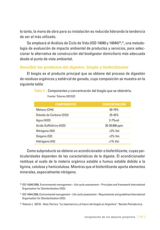 recopilación de los mejores proyectos [ 171 ]
lo tanto, la mano de obra para su instalación es reducida liderando la tendencia
de ser el más utilizado.
Se empleará el Análisis de Ciclo de Vida (ISO 14040 y 14044)20
,21
, una metodo-
logía de evaluación de impacto ambiental de productos y servicios, para selec-
cionar la alternativa de construcción del biodigestor domiciliario más adecuada
desde el punto de vista ambiental.
Describir los productos del digestor: biogás y biofertilizante
El biogás es el producto principal que se obtiene del proceso de digestión
de residuos orgánicos y estiércol de ganado, cuya composición se muestra en la
siguiente tabla:
Tabla 2 – Componentes y concentración del biogás que se obtendría.
Fuente: Tobares (2012)22
COMPONENTES CONCENTRACIÓN
Metano (CH4) 50-70%
Dióxido de Carbono (CO2) 25-45%
Agua (H2O) 2-7%vol
Acido Sulfhídrico (H2S) 20-20.000 ppm
Nitrógeno (N2) <2% Vol.
Oxígeno (O2) <2% Vol.
Hidrógeno (H2) <1% Vol.
Como subproducto se obtiene un acondicionador o biofertilizante, cuyas par-
ticularidades dependen de las características de la digesta. El acondicionador
restituye al suelo de la materia orgánica estable o humus estable debido a la
lignina, celulosa y hemicelulosa. Mientras que el biofertilizante aporta elementos
minerales, especialmente nitrógeno.
20
	ISO 14040:2006, Environmental management – Life cycle assessment – Principles and framework International
Organisation for Standardisation (ISO).
21
	ISO 14044:2006, Environmental management – Life cycle assessment – Requirements and guidelines International
Organisation for Standardisation (ISO).
22
	Tobares L (2012) - Nota Técnica “La importancia y el futuro del biogás en Argentina”, Revista Petrotécnica.
 