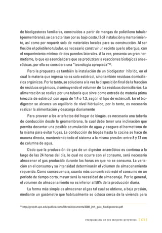recopilación de los mejores proyectos [ 173 ]
de biodigestores familiares, construidos a partir de mangas de polietileno tubular
(geomembrana), se caracterizan por su bajo costo, fácil instalación y mantenimien-
to, así como por requerir solo de materiales locales para su construcción. Al ser
flexible el polietileno tubular, es necesario construir un recinto que lo albergue, con
el requerimiento mínimo de dos paredes laterales. A la vez, presenta un gran her-
metismo, lo que es esencial para que se produzcan la reacciones biológicas anae-
róbicas, por ello se considera una “tecnología apropiada”23
.
Pero la propuesta es también la instalación de un biodigestor híbrido, en el
cual la materia que ingresa no es solo estiércol, sino también residuos domicilia-
rios orgánicos. Por lo tanto, se soluciona a la vez la disposición final de la fracción
de residuos orgánicos, disminuyendo el volumen de los residuos domiciliarios. La
alimentación se realiza por una tubería que sirve como entrada de materia prima
(mezcla de estiércol con agua de 1:4 o 1:3, según el tipo de estiércol). En el bio-
digestor se alcanza un equilibrio de nivel hidráulico, por lo tanto, es necesario
realizar la alimentación y descarga diariamente
Para proveer a los artefactos del hogar de biogás, es necesaria una tubería
de conducción desde la geomembrana, la cual debe tener una inclinación que
permita decantar una posible acumulación de agua y asegure el hermetismo de
la misma para evitar fugas. La conducción de biogás hasta la cocina se hace de
manera directa, manteniendo todo el sistema a la misma presión: entre 8 y 13 cm
de columna de agua.
Dado que la producción de gas de un digestor anaeróbico es continua a lo
largo de las 24 horas del día, lo cual no ocurre con el consumo, será necesario
almacenar el gas producido durante las horas en que no se consuma. La varia-
ción en el consumo y su intensidad determinarán el volumen de almacenamiento
requerido. Como consecuencia, cuanto más concentrado esté el consumo en un
período de tiempo corto, mayor será la necesidad de almacenaje. Por lo general,
el volumen de almacenamiento no es inferior al 50% de la producción diaria.
La forma más simple es almacenar el gas tal cual se obtiene, a baja presión,
mediante un gasómetro que habitualmente se coloca cerca de la vivienda para
23
	http://grecdh.upc.edu/publicacions/llibres/documents/2008_jmh_guia_biodigestores.pdf
 