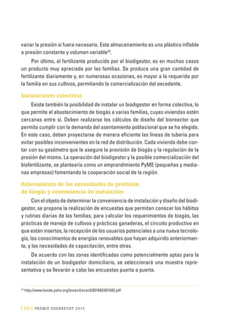 [ 174 ] PRE M IO ODE B REC HT 2013
variar la presión si fuera necesario. Este almacenamiento es una plástico inflable
a presión constante y volumen variable24
.
Por último, el fertilizante producido por el biodigestor, es en muchos casos
un producto muy apreciado por las familias. Se produce una gran cantidad de
fertilizante diariamente y, en numerosas ocasiones, es mayor a la requerida por
la familia en sus cultivos, permitiendo la comercialización del excedente.
Instalaciones colectivas
Existe también la posibilidad de instalar un biodigestor en forma colectiva, lo
que permite el abastecimiento de biogás a varias familias, cuyas viviendas estén
cercanas entre sí. Deben realizarse los cálculos de diseño del bioreactor que
permita cumplir con la demanda del asentamiento poblacional que se ha elegido.
En este caso, deben proyectarse de manera eficiente las líneas de tubería para
evitar posibles inconvenientes en la red de distribución. Cada vivienda debe con-
tar con su gasómetro que le asegure la provisión de biogás y la regulación de la
presión del mismo. La operación del biodigestor y la posible comercialización del
biofertilizante, se plantearía como un emprendimiento PyME (pequeñas y media-
nas empresas) fomentando la cooperación social de la región.
Relevamiento de las necesidades de provisión
de biogás y conveniencia de instalación
Con el objeto de determinar la conveniencia de instalación y diseño del biodi-
gestor, se propone la realización de encuestas que permitan conocer los hábitos
y rutinas diarias de las familias, para calcular los requerimientos de biogás, las
prácticas de manejo de cultivos y prácticas ganaderas, el circuito productivo en
que están insertos, la recepción de los usuarios potenciales a una nueva tecnolo-
gía, los conocimientos de energías renovables que hayan adquirido anteriormen-
te, y las necesidades de capacitación, entre otras.
De acuerdo con las zonas identificadas como potencialmente aptas para la
instalación de un biodigestor domiciliario, se seleccionará una muestra repre-
sentativa y se llevarán a cabo las encuestas puerta a puerta.
24
	http://www.bvsde.paho.org/bvsacd/scan2/031042/031042.pdf
 