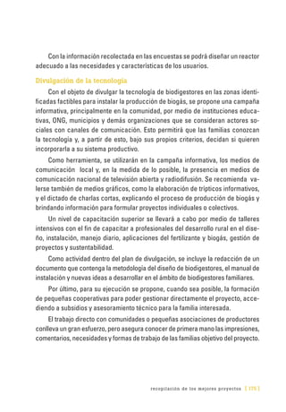 recopilación de los mejores proyectos [ 175 ]
Con la información recolectada en las encuestas se podrá diseñar un reactor
adecuado a las necesidades y características de los usuarios.
Divulgación de la tecnología
Con el objeto de divulgar la tecnología de biodigestores en las zonas identi-
ficadas factibles para instalar la producción de biogás, se propone una campaña
informativa, principalmente en la comunidad, por medio de instituciones educa-
tivas, ONG, municipios y demás organizaciones que se consideran actores so-
ciales con canales de comunicación. Esto permitirá que las familias conozcan
la tecnología y, a partir de esto, bajo sus propios criterios, decidan si quieren
incorporarla a su sistema productivo.
Como herramienta, se utilizarán en la campaña informativa, los medios de
comunicación local y, en la medida de lo posible, la presencia en medios de
comunicación nacional de televisión abierta y radiodifusión. Se recomienda va-
lerse también de medios gráficos, como la elaboración de trípticos informativos,
y el dictado de charlas cortas, explicando el proceso de producción de biogás y
brindando información para formular proyectos individuales o colectivos.
Un nivel de capacitación superior se llevará a cabo por medio de talleres
intensivos con el fin de capacitar a profesionales del desarrollo rural en el dise-
ño, instalación, manejo diario, aplicaciones del fertilizante y biogás, gestión de
proyectos y sustentabilidad.
Como actividad dentro del plan de divulgación, se incluye la redacción de un
documento que contenga la metodología del diseño de biodigestores, el manual de
instalación y nuevas ideas a desarrollar en el ámbito de biodigestores familiares.
Por último, para su ejecución se propone, cuando sea posible, la formación
de pequeñas cooperativas para poder gestionar directamente el proyecto, acce-
diendo a subsidios y asesoramiento técnico para la familia interesada.
El trabajo directo con comunidades o pequeñas asociaciones de productores
conlleva un gran esfuerzo, pero asegura conocer de primera mano las impresiones,
comentarios, necesidades y formas de trabajo de las familias objetivo del proyecto.
 