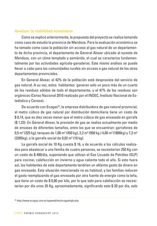 [ 176 ] PRE M IO ODE B REC HT 2013
Analizar la viabilidad económica
Como se explicó anteriormente, la propuesta del proyecto se realiza tomando
como caso de estudio la provincia de Mendoza. Para la evaluación económica se
ha tomado como caso la población sin acceso al gas natural de un departamen-
to de dicha provincia, el departamento de General Alvear ubicado al sureste de
Mendoza, con un clima templado y semiárido, el cual se caracteriza fundamen-
talmente por las actividades agrícola-ganaderas. Este mismo análisis se puede
llevar a cabo para las comunidades rurales sin acceso a gas natural de los otros
departamentos provinciales.
En General Alvear, el 42% de la población está desprovista del servicio de
gas natural. A su vez, estos habitantes generan solo un poco más de un cuarto
de los residuos sólidos de todo el departamento, y el 47% de los residuos son
orgánicos (Censo Nacional 2010 realizado por el INDEC, Instituto Nacional de Es-
tadística y Censos).
De acuerdo con Ecogas25
, la empresa distribuidora de gas natural provincial,
el metro cúbico de gas natural por distribución domiciliaria tiene un costo de
$ 0,14, que es diez veces menor que el metro cúbico de gas envasado en garrafa
($ 1,23). En General Alvear, la provisión de gas se realiza actualmente por medio
de envases de diferentes tamaños, entre los que se encuentran: garrafones de
0,5 m3
(225 kg); tanques de 1,00 m3
(450 kg), 2,2 m3
(950 kg.) 4,00 m3
(1800kg) y 7,3 m3
(3285kg), o la garrafa social de 0,02 m3
(10 kg).
La garrafa social de 10 Kg cuesta $ 16, y de acuerdo a los cálculos realiza-
dos para abastecer a una familia de cuatro personas, se necesitarían 250 Kg con
un costo de $ 400/día, suponiendo que utilizan el Gas Licuado de Petróleo (GLP)
para cocinar, calefacción en invierno y agua caliente todo el año. Si esto fuera
así, los habitantes de este departamento tendrían un altísimo gasto de dinero en
gas envasado. Esta situación mencionada no es habitual, y las familias reducen
el gasto reemplazando el gas envasado por otra fuente de energía como la leña,
que tiene un costo de $ 0,80 por kilo, por lo que solo para calefacción se necesi-
tarían por día unos 25 Kg, aproximadamente, significando esto $ 20 por día, solo
25
	http://www.ecogas.com.ar/appweb/leo/ecogashigh.php
 