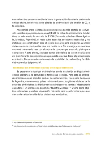 recopilación de los mejores proyectos [ 177 ]
en calefacción, y un costo ambiental como la generación de material particulado
emitido al aire, la deforestación y pérdida de biodiversidad, y la emisión de CO2
a
la atmósfera.
Analicemos ahora la instalación de un digestor. Lo más costoso es la inver-
sión inicial de aproximadamente unos $ 4.500. La bolsa de geomembrana tubular
tiene un valor medio de mercado de $ 3.300 (Ferretería polirubros Llaver Agrico-
la, Mendoza, Argentina), el resto cubre todos los accesorios necesarios y los
materiales de construcción para el recinto que protegerá al digestor. A simple
vista es un costo considerable para una familia rural. Sin embargo, esta inversión
se amortiza en medio mes con el ahorro de comprar gas envasado y leña para
calefacción. A este ahorro, se puede sumar el beneficio de la comercialización
del biofertilizante, constituyendo una propuesta atractiva desde el punto de vista
económico. De este modo se demuestra la posibilidad de realización y factibili-
dad económica del proyecto26
.
Identificar los beneficios del uso de biogás doméstico
Se pretende caracterizar los beneficios que la instalación de biogás domi-
ciliario aportaría a la comunidad o familia que lo utilice. Para esto se emplea-
rán indicadores que permitan evaluar la calidad de vida. Hace poco tiempo en
la Argentina, como en otros países latinoamericanos, surgió una iniciativa de la
sociedad civil orientada a monitorear estos indicadores, llamada “Observatorio
ciudadano”. En Mendoza se denomina “Nuestra Mendoza”27
, y tiene como obje-
tivo sistematizar y analizar información relevante para los diferentes temas que
afectan la calidad de vida de los ciudadanos mendocinos.
26
	http://www.sartinigas.com.ar/granel.htm
27
	http://www.nuestramendoza.org.ar/observatorio-ciudadano/que-es-el-observatorio-ciudadano/
 