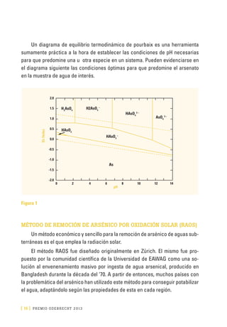 [ 16 ] PRE M IO ODE B REC HT 2013
Un diagrama de equilibrio termodinámico de pourbaix es una herramienta
sumamente práctica a la hora de establecer las condiciones de pH necesarias
para que predomine una u otra especie en un sistema. Pueden evidenciarse en
el diagrama siguiente las condiciones óptimas para que predomine el arsenato
en la muestra de agua de interés.
Figura 1
MÉTODO DE REMOCIÓN DE ARSÉNICO POR OXIDACIÓN SOLAR (RAOS)
Un método económico y sencillo para la remoción de arsénico de aguas sub-
terráneas es el que emplea la radiación solar.
El método RAOS fue diseñado originalmente en Zúrich. El mismo fue pro-
puesto por la comunidad científica de la Universidad de EAWAG como una so-
lución al envenenamiento masivo por ingesta de agua arsenical, producido en
Bangladesh durante la década del ‘70. A partir de entonces, muchos países con
la problemática del arsénico han utilizado este método para conseguir potabilizar
el agua, adaptándolo según las propiedades de esta en cada región.
 