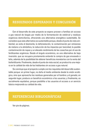 [ 178 ] PRE M IO ODE B REC HT 2013
RESULTADOS ESPERADOS Y CONCLUSIÓN
Con el desarrollo de este proyecto se espera proveer a familias sin acceso
a gas natural de biogás por medio de la fermentación de estiércol y residuos
orgánicos domiciliarios, ofreciendo una alternativa energética sustentable. Se
considera que esta alternativa es sustentable porque, desde el punto de vista am-
biental, se evita el desmonte, la deforestación, la contaminación por emisiones
de metano a la atmósfera, la reducción de los impactos por toxicidad, la posible
contaminación de napas y un elevado rendimiento de las cosechas por el uso de
fertilizantes orgánicos. Desde el ángulo económico, es una alternativa de baja
inversión, que se recupera prontamente evitando la compra de gas envasado o
leña, además de la posibilidad de obtener beneficios monetarios con la venta del
biofertilizante. Finalmente, desde el punto de vista social, se produciría una mejo-
ra en la calidad de vida de los habitantes sin acceso a gas natural.
Se concluye que el proyecto cumple con los requisitos del desarrollo susten-
table porque: en primer lugar, no daña el medio ambiente desde la visión ecoló-
gica, sino que aprovecha los residuos generados por el hombre y el ganado; en
segundo lugar, produce un beneficio económico a los usuarios; y finalmente, es
socialmente equitativo, porque posibilita a los usuarios el acceso a un servicio
básico mejorando su calidad de vida.
REFERENCIAS BIBLIOGRÁFICAS
Ver pie de páginas.
 