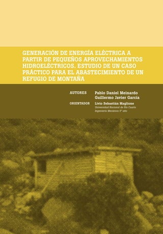 [ 180 ] PRE M IO ODE B REC HT 2013
GENERACIÓN DE ENERGÍA ELÉCTRICA A
PARTIR DE PEQUEÑOS APROVECHAMIENTOS
HIDROELÉCTRICOS. ESTUDIO DE UN CASO
PRÁCTICO PARA EL ABASTECIMIENTO DE UN
REFUGIO DE MONTAÑA
AUTORES Pablo Daniel Meinardo
Guillermo Javier García
ORIENTADOR Livio Sebastián Maglione
Universidad Nacional de Río Cuarto
Ingeniería Mecánica 5° año
 