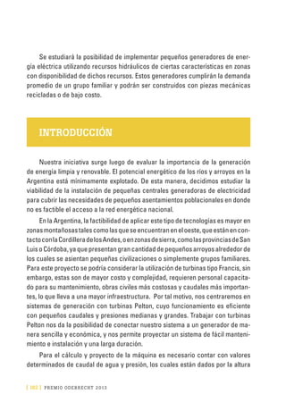 [ 182 ] PRE M IO ODE B REC HT 2013
Se estudiará la posibilidad de implementar pequeños generadores de ener-
gía eléctrica utilizando recursos hidráulicos de ciertas características en zonas
con disponibilidad de dichos recursos. Estos generadores cumplirán la demanda
promedio de un grupo familiar y podrán ser construidos con piezas mecánicas
recicladas o de bajo costo.
INTRODUCCIÓN
Nuestra iniciativa surge luego de evaluar la importancia de la generación
de energía limpia y renovable. El potencial energético de los ríos y arroyos en la
Argentina está mínimamente explotado. De esta manera, decidimos estudiar la
viabilidad de la instalación de pequeñas centrales generadoras de electricidad
para cubrir las necesidades de pequeños asentamientos poblacionales en donde
no es factible el acceso a la red energética nacional.
En la Argentina, la factibilidad de aplicar este tipo de tecnologías es mayor en
zonasmontañosastalescomolasqueseencuentraneneloeste,queestánencon-
tactoconlaCordilleradelosAndes,oenzonasdesierra,comolasprovinciasdeSan
LuisoCórdoba,yaquepresentangrancantidaddepequeñosarroyosalrededorde
los cuales se asientan pequeñas civilizaciones o simplemente grupos familiares.
Para este proyecto se podría considerar la utilización de turbinas tipo Francis, sin
embargo, estas son de mayor costo y complejidad, requieren personal capacita-
do para su mantenimiento, obras civiles más costosas y caudales más importan-
tes, lo que lleva a una mayor infraestructura. Por tal motivo, nos centraremos en
sistemas de generación con turbinas Pelton, cuyo funcionamiento es eficiente
con pequeños caudales y presiones medianas y grandes. Trabajar con turbinas
Pelton nos da la posibilidad de conectar nuestro sistema a un generador de ma-
nera sencilla y económica, y nos permite proyectar un sistema de fácil manteni-
miento e instalación y una larga duración.
Para el cálculo y proyecto de la máquina es necesario contar con valores
determinados de caudal de agua y presión, los cuales están dados por la altura
 