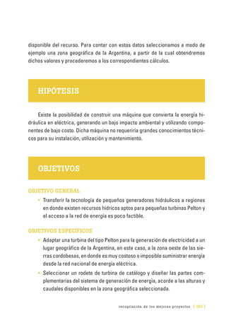 recopilación de los mejores proyectos [ 183 ]
disponible del recurso. Para contar con estos datos seleccionamos a modo de
ejemplo una zona geográfica de la Argentina, a partir de la cual obtendremos
dichos valores y procederemos a los correspondientes cálculos.
HIPÓTESIS
Existe la posibilidad de construir una máquina que convierta la energía hi-
dráulica en eléctrica, generando un bajo impacto ambiental y utilizando compo-
nentes de bajo costo. Dicha máquina no requeriría grandes conocimientos técni-
cos para su instalación, utilización y mantenimiento.
OBJETIVOS
OBJETIVO GENERAL
•	 Transferir la tecnología de pequeños generadores hidráulicos a regiones
en donde existen recursos hídricos aptos para pequeñas turbinas Pelton y
el acceso a la red de energía es poco factible.
OBJETIVOS ESPECÍFICOS
•	 Adaptar una turbina del tipo Pelton para la generación de electricidad a un
lugar geográfico de la Argentina, en este caso, a la zona oeste de las sie-
rras cordobesas, en donde es muy costoso o imposible suministrar energía
desde la red nacional de energía eléctrica.
•	 Seleccionar un rodete de turbina de catálogo y diseñar las partes com-
plementarias del sistema de generación de energía, acorde a las alturas y
caudales disponibles en la zona geográfica seleccionada.
 