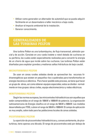 [ 184 ] PRE M IO ODE B REC HT 2013
•	 Utilizar como generador un alternador de automóvil que se pueda adquirir
fácilmente en un desarmadero o taller mecánico a bajo costo.
•	 Analizar el impacto ambiental de la instalación.
•	 Generar conocimiento.
GENERALIDADES DE
LAS TURBINAS PELTON
Una turbina Pelton es una turbomáquina, de flujo transversal, admisión par-
cial y de acción. Consiste en una rueda (rodete o rotor) dotada de cucharas en
su periferia, las cuales están especialmente realizadas para convertir la energía
de un chorro de agua que incide sobre las cucharas. Las turbinas Pelton están
diseñadas para explotar grandes y medianos saltos hidráulicos de bajo caudal.
MICROTURBINAS PELTON
Se usan en zonas rurales aisladas donde se aprovechan los recursos hi-
droenergéticos que existen en pequeños ríos o quebradas para transformarlos en
energía mecánica o eléctrica. Para hacer posible este proceso, se tiene que hacer
un grupo de obras, así como obtener equipos especiales; estos se dividen normal-
mente en tres grupos: obras civiles, equipo electromecánico y redes eléctricas.
MINITURBINAS PELTON
Segúnlasnormaseuropeas,lasminicentraleshidroeléctricassonaquellasque
están comprendidas en el rango de 100kW a 1000kW de potencia. La organización
Latinoamericana de Energía clasifica en el rango de 50kW a 500kW. Los modelos
desarrollados por ITDG, cubren el rango de 50kW a 1000kW. El campo de aplicación
es muy amplio, sobre todo para las poblaciones locales de zonas aisladas.
PICOTURBINAS PELTON
La aparición de picocentrales hidroeléctricas y, consecuentemente, de pico-
turbinas, tiene apenas una década. El rango de picocentrales está por debajo de
 