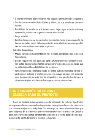[ 186 ] PRE M IO ODE B REC HT 2013
•	 Generación limpia, económica (no hay costo de combustible) e inagotable.
•	 Sustitución de combustibles fósiles y ahorro de sus emisiones contami-
nantes.
•	 Posibilidad de beneficios adicionales como riego, agua potable, turismo y
recreación, además de la generación de electricidad.
•	 Larga vida útil.
•	 Empleo de recursos y mano de obra nacionales. Tanto la construcción de
las obras civiles como del equipamiento hidro-electro-mecánico pueden
ser encomendados a empresas argentinas.
Entre las desventajas:
•	 Mayor tiempo de implementación. Por ejemplo, comparado con la energía
fotovoltaica.
•	 Si bien requieren bajos caudales para su funcionamiento, también requie-
ren saltos de altura importantes para generar la acción, característica que
no está disponible en la totalidad de los casos.
•	 Faltan incentivos concretos desde los entes gubernamentales para la in-
vestigación, estudio e implementación de nuevos equipos y/o sistemas
para la ejecución de este tipo de proyectos, y eso puede dejarle lugar a
otras tecnologías más desarrolladas pero menos sustentables.
INFORMACIÓN DE LA ZONA
ELEGIDA PARA EL PROYECTO
Como se destacó anteriormente, para la utilización de turbinas tipo Pelton
se requieren afluentes con saltos importantes para generar la presión necesaria
con la que trabajan estas máquinas. Sin embargo, no necesariamente tiene que
ser caudaloso. En el lado oeste del cordón montañoso de las sierras de Córdoba,
abundan arroyos con estas características debido a la forma del perfil de eleva-
ción de este frente, tal como lo muestra la Figura 2.
 
