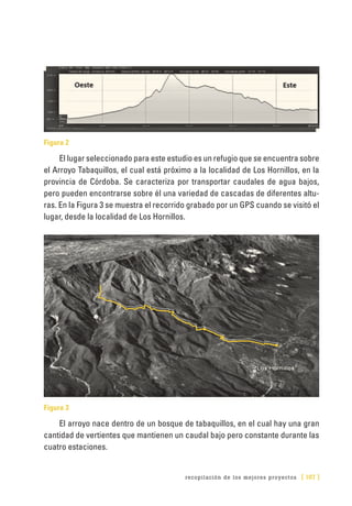 recopilación de los mejores proyectos [ 187 ]
Figura 2
El lugar seleccionado para este estudio es un refugio que se encuentra sobre
el Arroyo Tabaquillos, el cual está próximo a la localidad de Los Hornillos, en la
provincia de Córdoba. Se caracteriza por transportar caudales de agua bajos,
pero pueden encontrarse sobre él una variedad de cascadas de diferentes altu-
ras. En la Figura 3 se muestra el recorrido grabado por un GPS cuando se visitó el
lugar, desde la localidad de Los Hornillos.
Figura 3
El arroyo nace dentro de un bosque de tabaquillos, en el cual hay una gran
cantidad de vertientes que mantienen un caudal bajo pero constante durante las
cuatro estaciones.
 