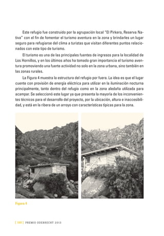[ 188 ] PRE M IO ODE B REC HT 2013
Este refugio fue construido por la agrupación local “El Pirkero, Reserva Na-
tiva” con el fin de fomentar el turismo aventura en la zona y brindarles un lugar
seguro para refugiarse del clima a turistas que visitan diferentes puntos relacio-
nados con este tipo de turismo.
El turismo es una de las principales fuentes de ingresos para la localidad de
Los Hornillos, y en los últimos años ha tomado gran importancia el turismo aven-
tura promoviendo una fuerte actividad no solo en la zona urbana, sino también en
las zonas rurales.
La Figura 4 muestra la estructura del refugio por fuera. La idea es que el lugar
cuente con provisión de energía eléctrica para utilizar en la iluminación nocturna
principalmente, tanto dentro del refugio como en la zona aledaña utilizada para
acampar. Se seleccionó este lugar ya que presenta la mayoría de los inconvenien-
tes técnicos para el desarrollo del proyecto, por la ubicación, altura e inaccesibili-
dad, y está en la ribera de un arroyo con características típicas para la zona.
Figura 4
 